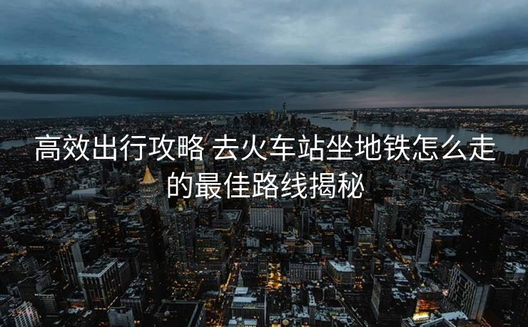 高效出行攻略 去火車站坐地鐵怎么走的最佳路線揭秘