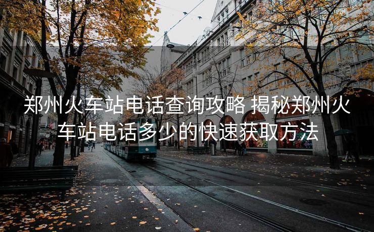鄭州火車站電話查詢攻略 揭秘鄭州火車站電話多少的快速獲取方法