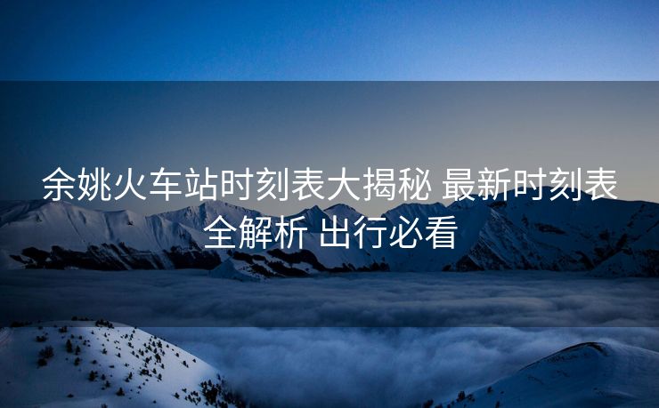 余姚火車站時(shí)刻表大揭秘 最新時(shí)刻表全解析 出行必看