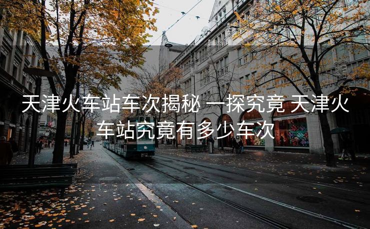 天津火車站車次揭秘 一探究竟 天津火車站究竟有多少車次