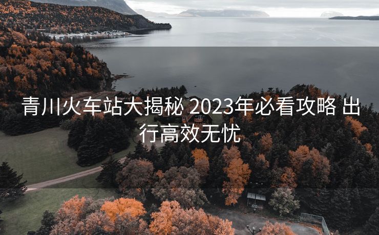 青川火車(chē)站大揭秘 2023年必看攻略 出行高效無(wú)憂