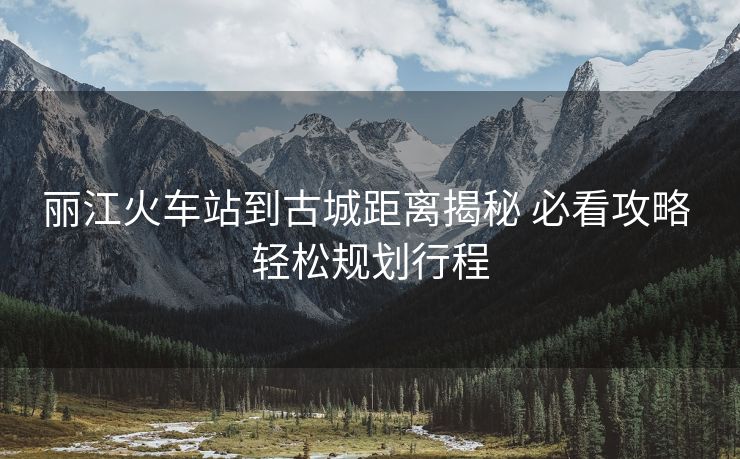 麗江火車(chē)站到古城距離揭秘 必看攻略 輕松規(guī)劃行程