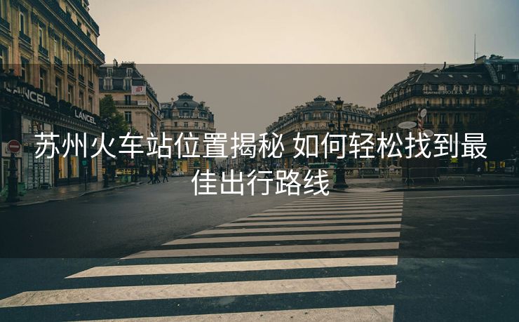 蘇州火車站位置揭秘 如何輕松找到最佳出行路線