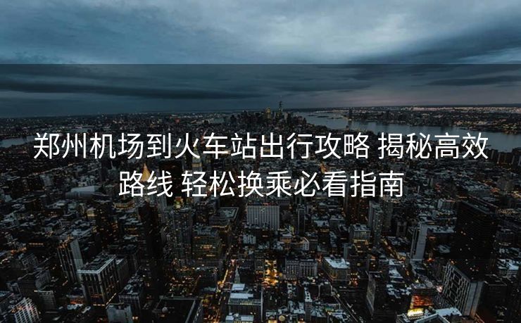 鄭州機(jī)場到火車站出行攻略 揭秘高效路線 輕松換乘必看指南
