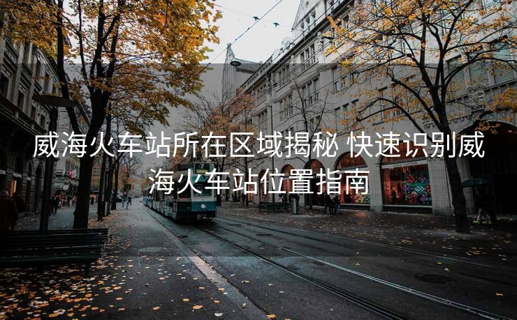 威?；疖?chē)站所在區(qū)域揭秘 快速識(shí)別威?；疖?chē)站位置指南
