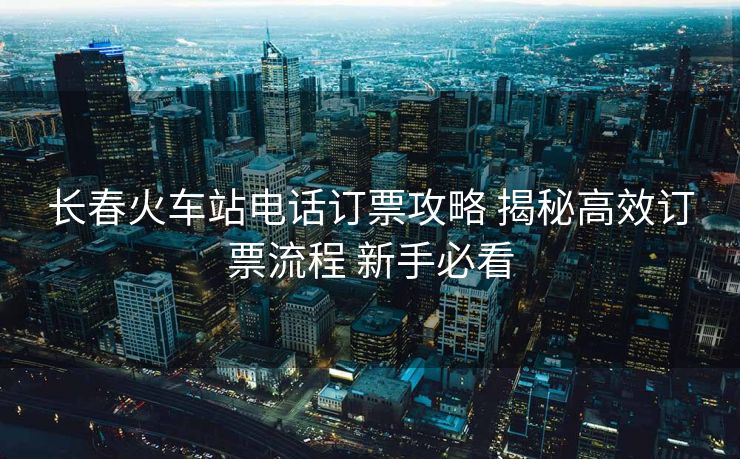 長(zhǎng)春火車(chē)站電話訂票攻略 揭秘高效訂票流程 新手必看