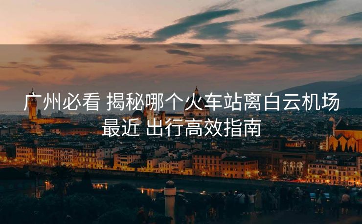 廣州必看 揭秘哪個火車站離白云機場最近 出行高效指南