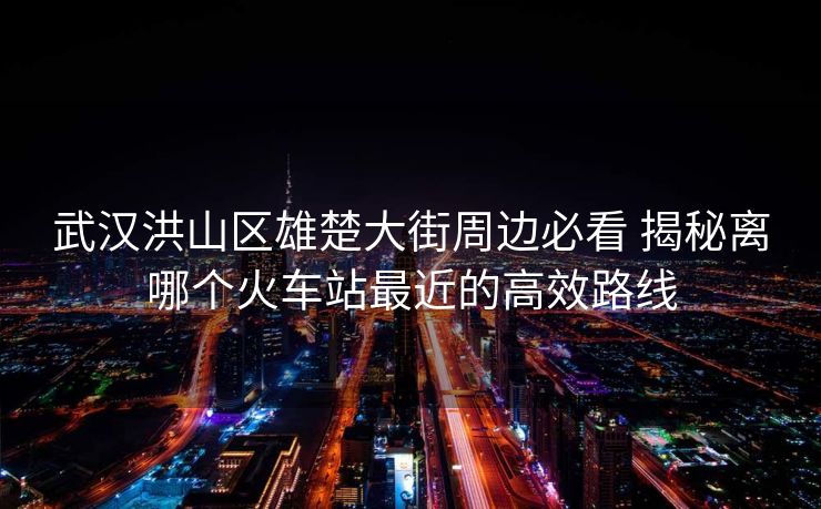 武漢洪山區(qū)雄楚大街周邊必看 揭秘離哪個(gè)火車站最近的高效路線