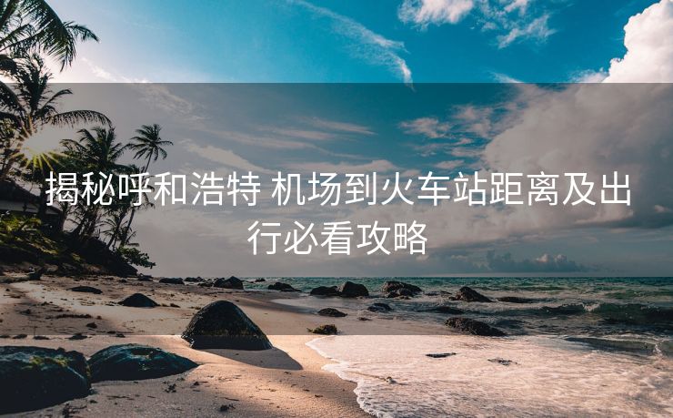 揭秘呼和浩特 機(jī)場到火車站距離及出行必看攻略